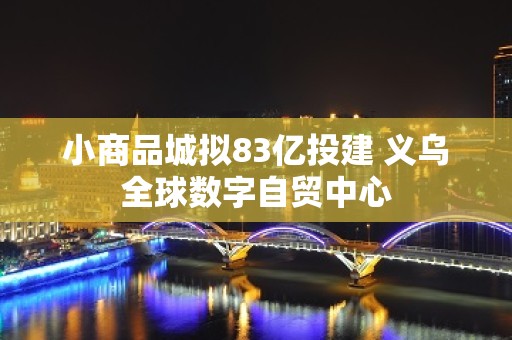 小商品城拟83亿投建 义乌全球数字自贸中心