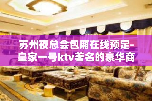 苏州夜总会包厢在线预定-皇家一号ktv著名的豪华商务会所好玩到爆