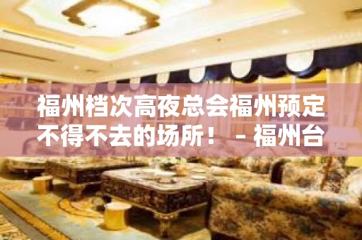 福州档次高夜总会福州预定不得不去的场所！ – 福州台江KTV排名大全