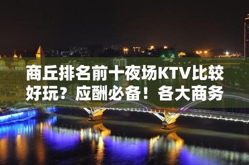 商丘排名前十夜场KTV比较好玩？应酬必备！各大商务ktv俱乐 - 商丘永城KTV大全 