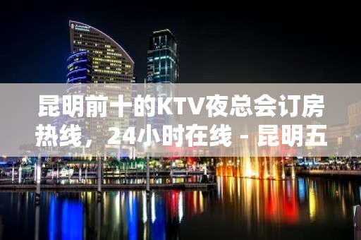 昆明前十的KTV夜总会订房热线，24小时在线 - 昆明五华KTV大全 