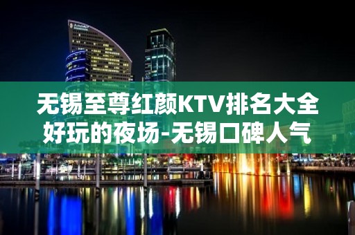 无锡至尊红颜KTV排名大全好玩的夜场-无锡口碑人气高的ktv – 无锡江阴KTV排名大全