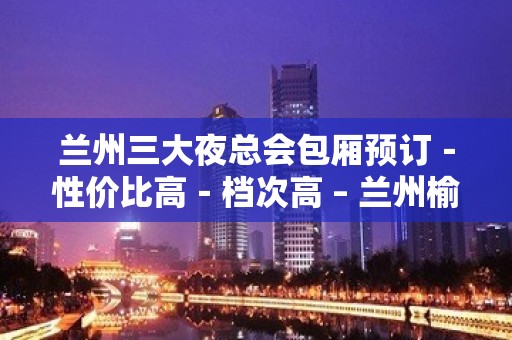 兰州三大夜总会包厢预订－性价比高－档次高 – 兰州榆中KTV排名大全