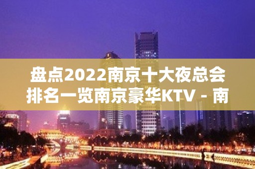 盘点2022南京十大夜总会排名一览南京豪华KTV - 南京江宁KTV大全 