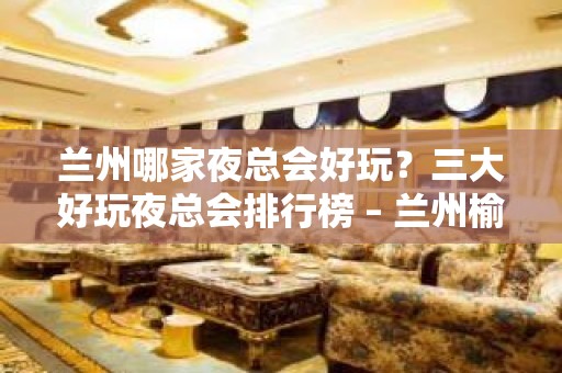 兰州哪家夜总会好玩？三大好玩夜总会排行榜 – 兰州榆中KTV排名大全