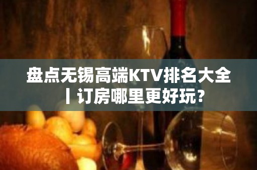 盘点无锡高端KTV排名大全丨订房哪里更好玩？