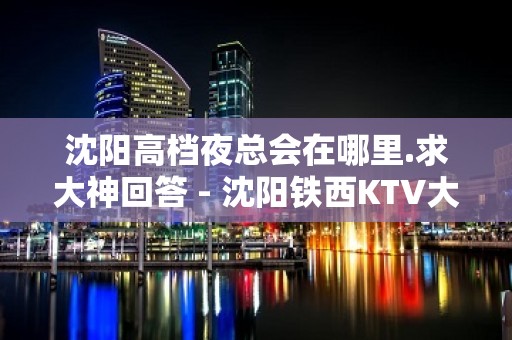 沈阳高档夜总会在哪里.求大神回答 - 沈阳铁西KTV大全 