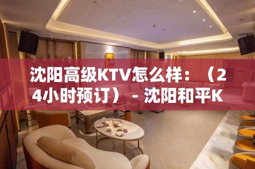 沈阳高级KTV怎么样：（24小时预订） - 沈阳和平KTV大全 