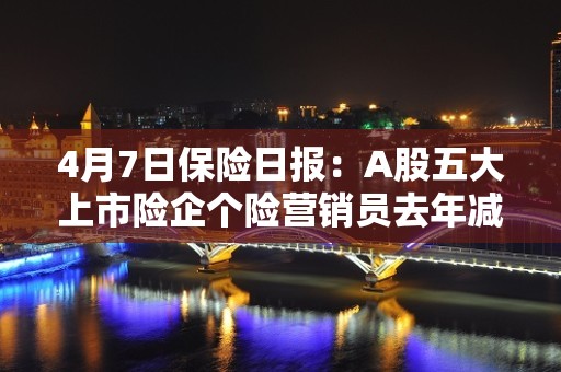 4月7日保险日报：A股五大上市险企个险营销员去年减少87万人，海内外保险业务亏损16亿，复星集团加速瘦身