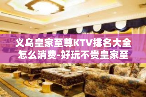 义乌皇家至尊KTV排名大全怎么消费-好玩不贵皇家至尊KTV。