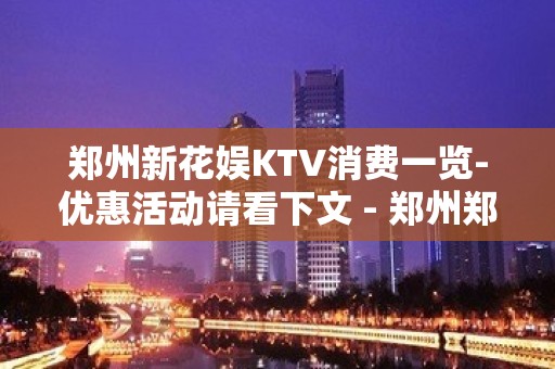 郑州新花娱KTV消费一览-优惠活动请看下文 - 郑州郑东KTV大全 