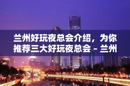 兰州好玩夜总会介绍，为你推荐三大好玩夜总会 – 兰州西固KTV排名大全