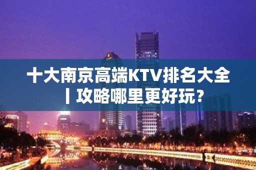 十大﻿南京高端KTV排名大全丨攻略哪里更好玩？