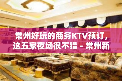 常州好玩的商务KTV预订，这五家夜场很不错 - 常州新北KTV大全 