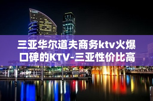 三亚华尔道夫商务ktv火爆口碑的KTV-三亚性价比高的ktv – 三亚吉阳/田独KTV排名大全