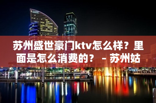 苏州盛世豪门ktv怎么样？里面是怎么消费的？ – 苏州姑苏/沧浪/金阊/平江KTV排名大全