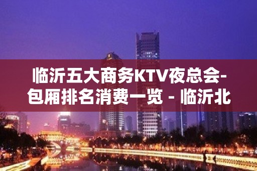 临沂五大商务KTV夜总会-包厢排名消费一览 - 临沂北城新区KTV大全 