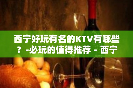 西宁好玩有名的KTV有哪些？-必玩的值得推荐 – 西宁城北KTV排名大全