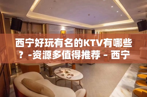 西宁好玩有名的KTV有哪些？-资源多值得推荐 – 西宁城西KTV排名大全