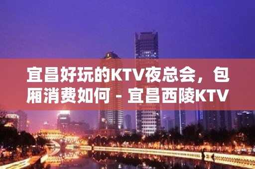 宜昌好玩的KTV夜总会，包厢消费如何 - 宜昌西陵KTV大全 