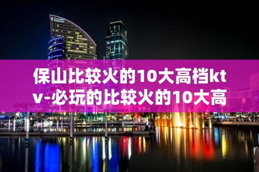 保山比较火的10大高档ktv-必玩的比较火的10大高档ktv – 南宁兴宁KTV排名大全