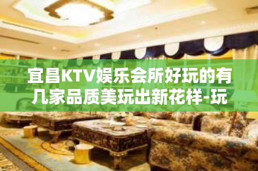 宜昌KTV娱乐会所好玩的有几家品质美玩出新花样-玩到不想走？ - 宜昌五峰KTV大全 