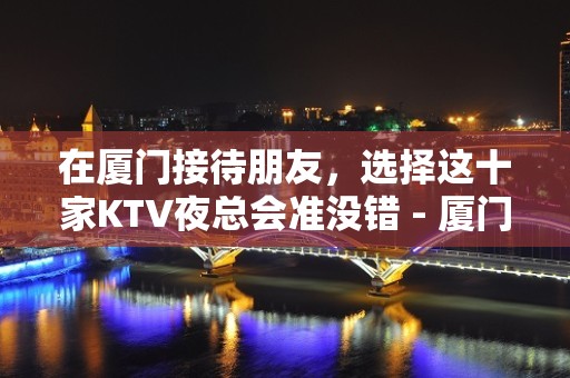 在厦门接待朋友，选择这十家KTV夜总会准没错 - 厦门思明KTV大全 