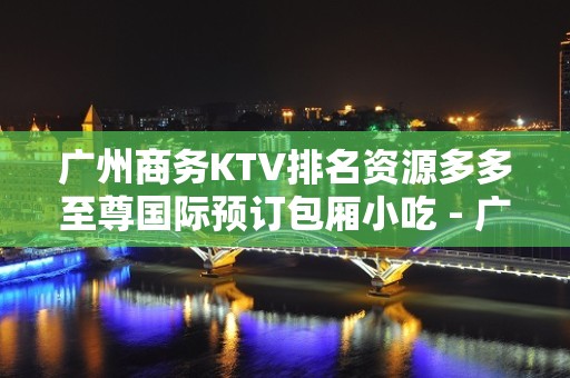 广州商务KTV排名资源多多至尊国际预订包厢小吃 - 广州天河KTV大全 