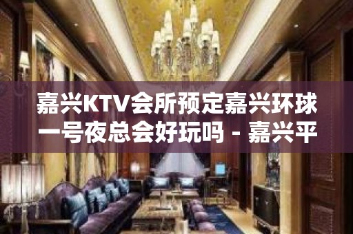 嘉兴KTV会所预定嘉兴环球一号夜总会好玩吗 - 嘉兴平湖东湖景区KTV大全 