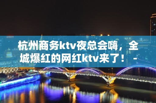 杭州商务ktv夜总会嗨，全城爆红的网红ktv来了！ - 杭州拱墅KTV大全 