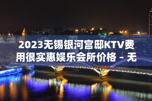 2023无锡银河宫邸KTV费用很实惠娱乐会所价格 – 无锡北塘山北KTV排名大全