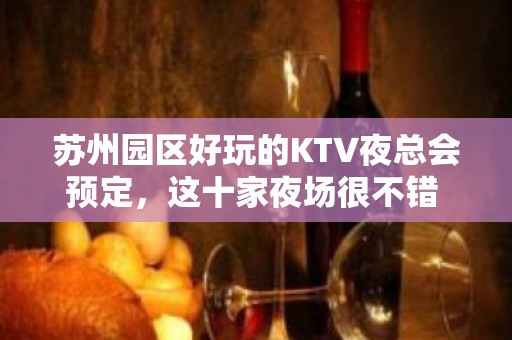 苏州园区好玩的KTV夜总会预定，这十家夜场很不错 - 苏州园区KTV大全 