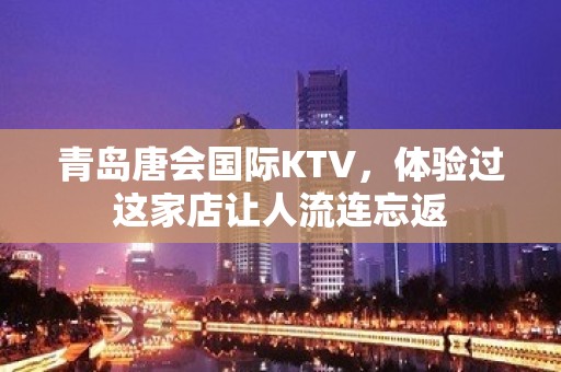 青岛唐会国际KTV，体验过这家店让人流连忘返