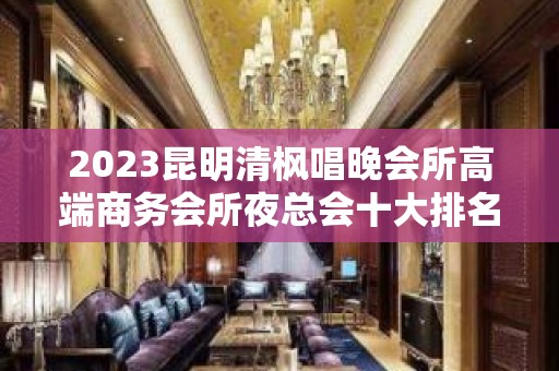 2023昆明清枫唱晚会所高端商务会所夜总会十大排名 – 昆明官渡和平村KTV排名大全