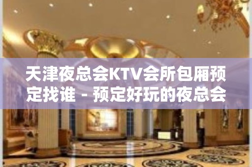 天津夜总会KTV会所包厢预定找谁－预定好玩的夜总会