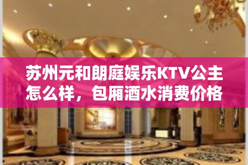 苏州元和朗庭娱乐KTV公主怎么样，包厢酒水消费价格表。