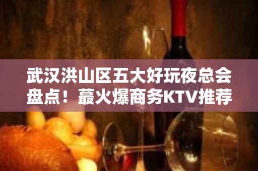 武汉洪山区五大好玩夜总会盘点！蕞火爆商务KTV推荐 - 武汉洪山KTV大全 