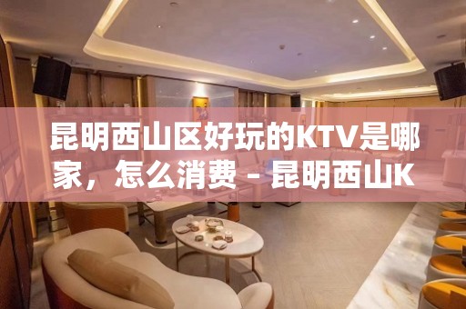 昆明西山区好玩的KTV是哪家，怎么消费 – 昆明西山KTV排名大全