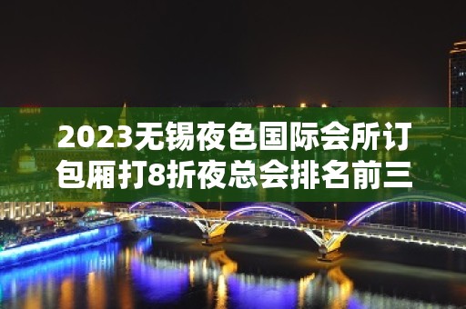 2023无锡夜色国际会所订包厢打8折夜总会排名前三 – 无锡江阴月城镇KTV排名大全