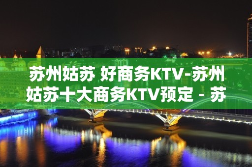 苏州姑苏 好商务KTV-苏州姑苏十大商务KTV预定 - 苏州姑苏/沧浪/金阊/平江KTV大全 