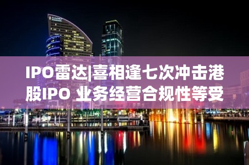 IPO雷达|喜相逢七次冲击港股IPO 业务经营合规性等受关注