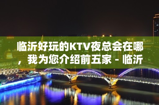 临沂好玩的KTV夜总会在哪，我为您介绍前五家 - 临沂罗庄KTV大全 