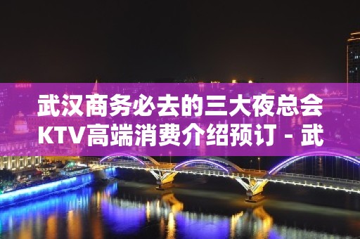 武汉商务必去的三大夜总会KTV高端消费介绍预订 - 武汉武昌KTV大全 