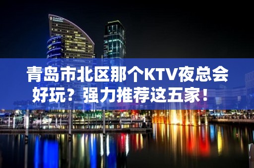 青岛市北区那个KTV夜总会好玩？强力推荐这五家！ - 青岛市北KTV大全 