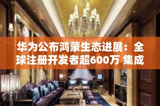 华为公布鸿蒙生态进展：全球注册开发者超600万 集成HMS Core应用超22万