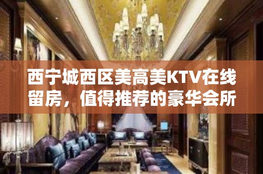 西宁城西区美高美KTV在线留房，值得推荐的豪华会所 - 西宁城西KTV大全 