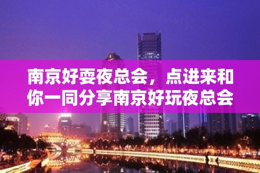 南京好耍夜总会，点进来和你一同分享南京好玩夜总会