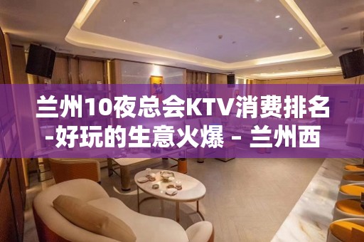 兰州10夜总会KTV消费排名-好玩的生意火爆 – 兰州西固KTV排名大全