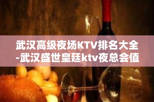 武汉高级夜场KTV排名大全-武汉盛世皇廷ktv夜总会值得一去！