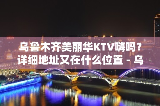 乌鲁木齐美丽华KTV嗨吗？详细地址又在什么位置 - 乌鲁木齐新市KTV大全 